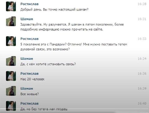 Ростислав 16:28 Добрый день. Вы точно настоящий шаман? Шаман 16:31 Здравствуйте. Ну разумеется. Я шаман в пятом поколении, более подробную информацию можно прочитать на сайте, Ростислав 16:35 5 поколе