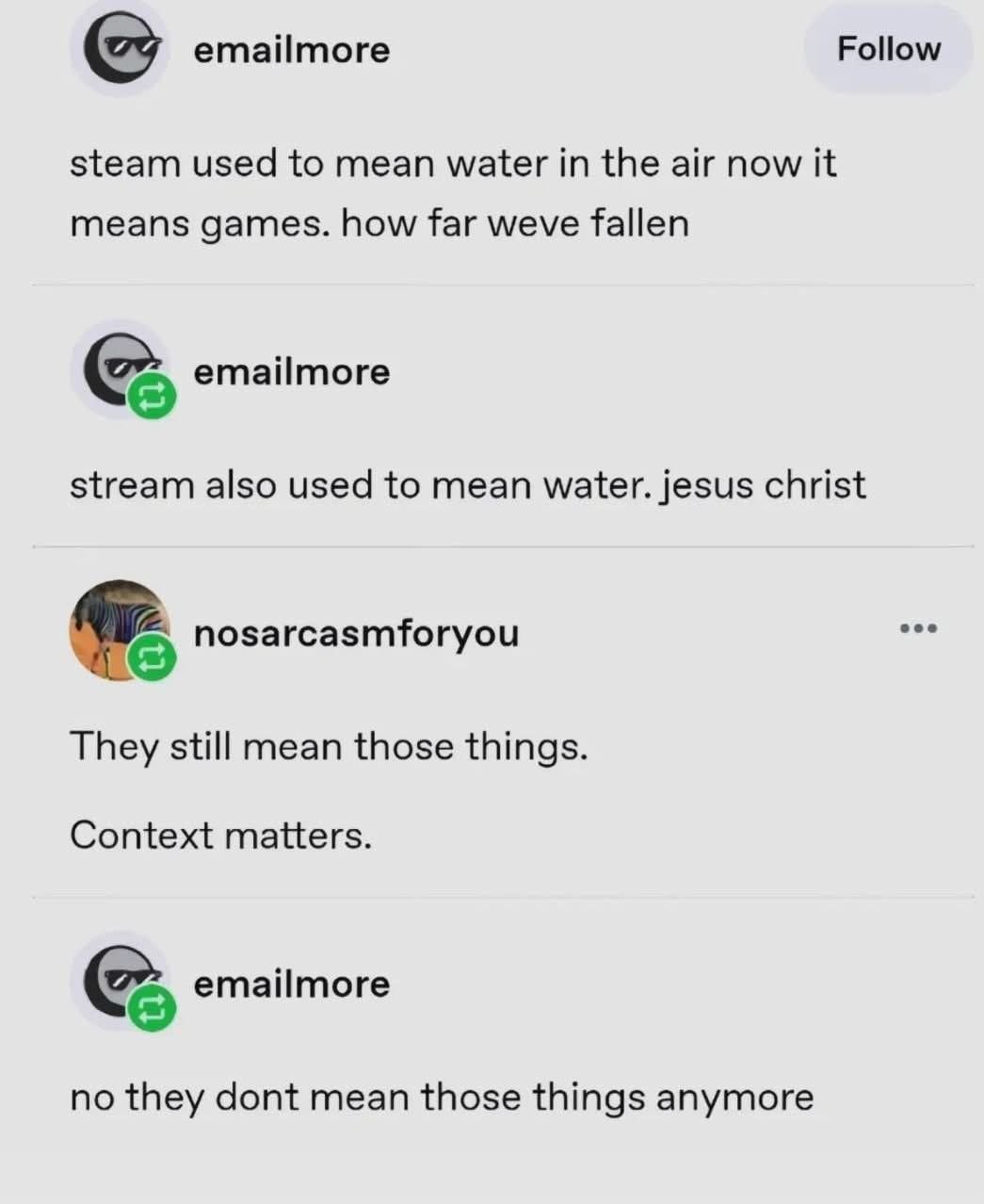 emailmore Follow steam used to mean water in the air now it means games. how far weve fallen emailmore stream also used to mean water. jesus christ nosarcasmforyou They still mean those things. Contex