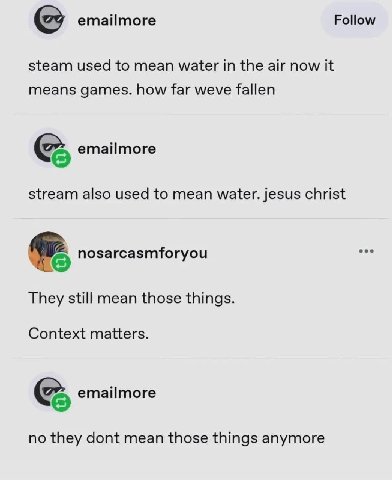 emailmore Follow steam used to mean water in the air now it means games. how far weve fallen emailmore stream also used to mean water. jesus christ nosarcasmforyou They still mean those things. Contex