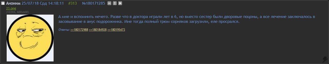 75 /07/48 Con 44:49: #243 Аноним 25/07/18 Срд 14:18:11 #313 №180171285 А мне и вспомнить нечего. Разве что в доктора играли лет в 6, но вместо CECTED ObIAH дворовые поцоны, а все лечение заключалось в