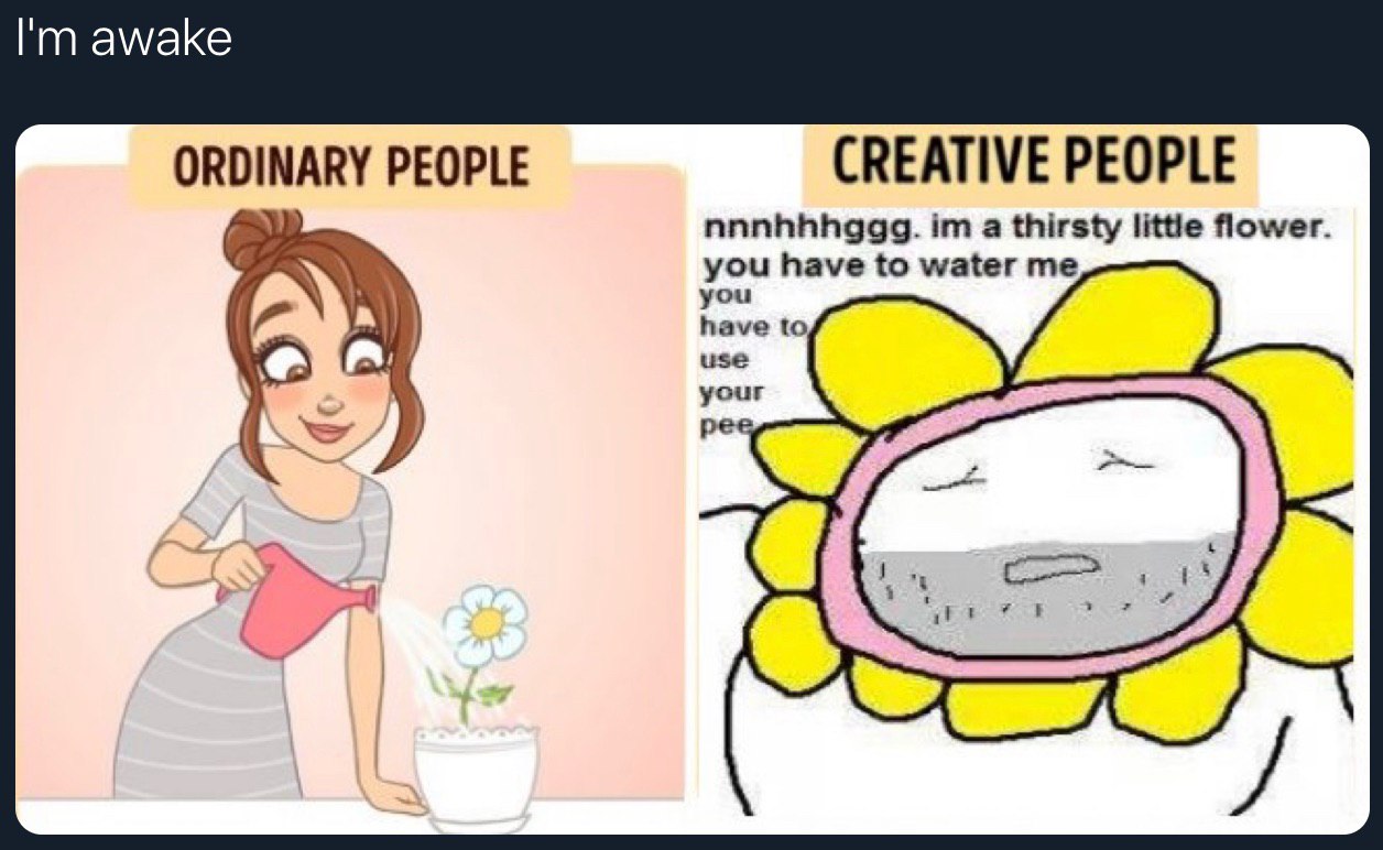 awake ORDINARY PEOPLE CREATIVE PEOPLE you have to water me nnnhhhggg. a thirsty little flower you have to use your peg