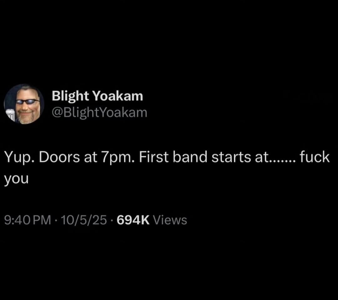 Blight Yoakam @BlightYoakam Yup. Doors at First band starts at fuck you 9:40 10/5/25 Views