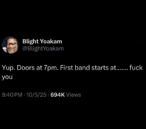 Blight Yoakam @BlightYoakam Yup. Doors at First band starts at fuck you 9:40 10/5/25 Views