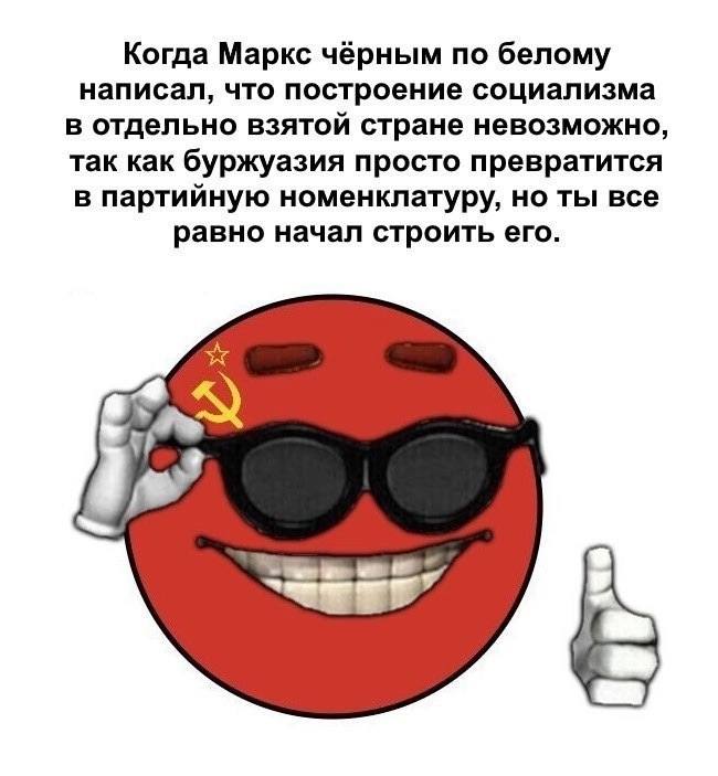 Когда Маркс чёрным по белому написал, что построение социализма в отдельно взятой стране невозможно, так как буржуазия просто превратится в партийную номенклатуру, но ты все равно начал строить его.