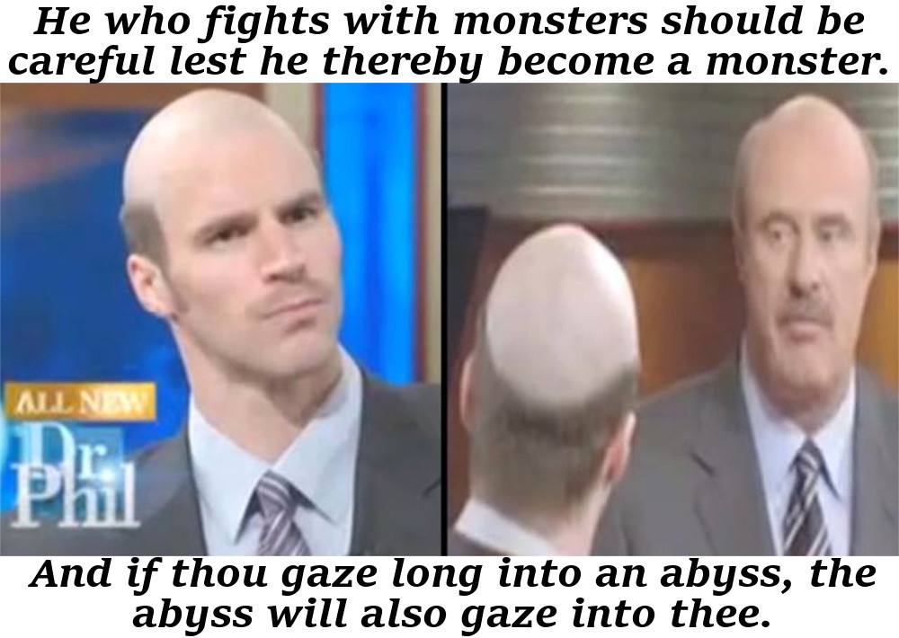 Не who fights with monsters should be careful lest he thereby become a monster. 4 And thou gaze long into an abyss, the abyss will also gaze into thee.