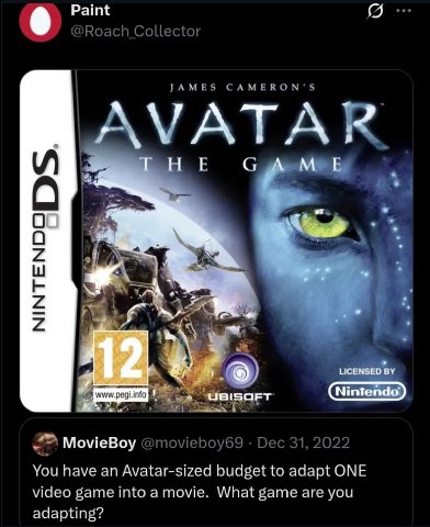Paint Roach Collector JAMES САМЕКОМ УАТАК info (Nintendo) MovieBoy @movieboy69 Dec 31, 2022 You have an Avatar-sized budget to adapt ONE video game into a movie. What game are you adapting?