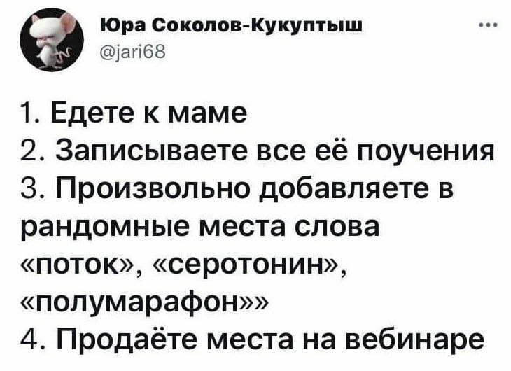 Юра Соколов-Кукуптыш @jari68 1. Едете к маме 2. Записываете все её поучения 3. Произвольно добавляете в рандомные места слова «поток», «серотонин», «полумарафон»» 4. Продаёте места на вебинаре