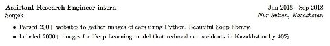 Assistant Research Engineer intern Jun 2018 Sep 2018 Sergek Nur-Sultan, Kazakhstan Parsed 200+ websites to gather images of cars using Python, Beautiful Soup library. Labeled 2000+ images for Deep Lea