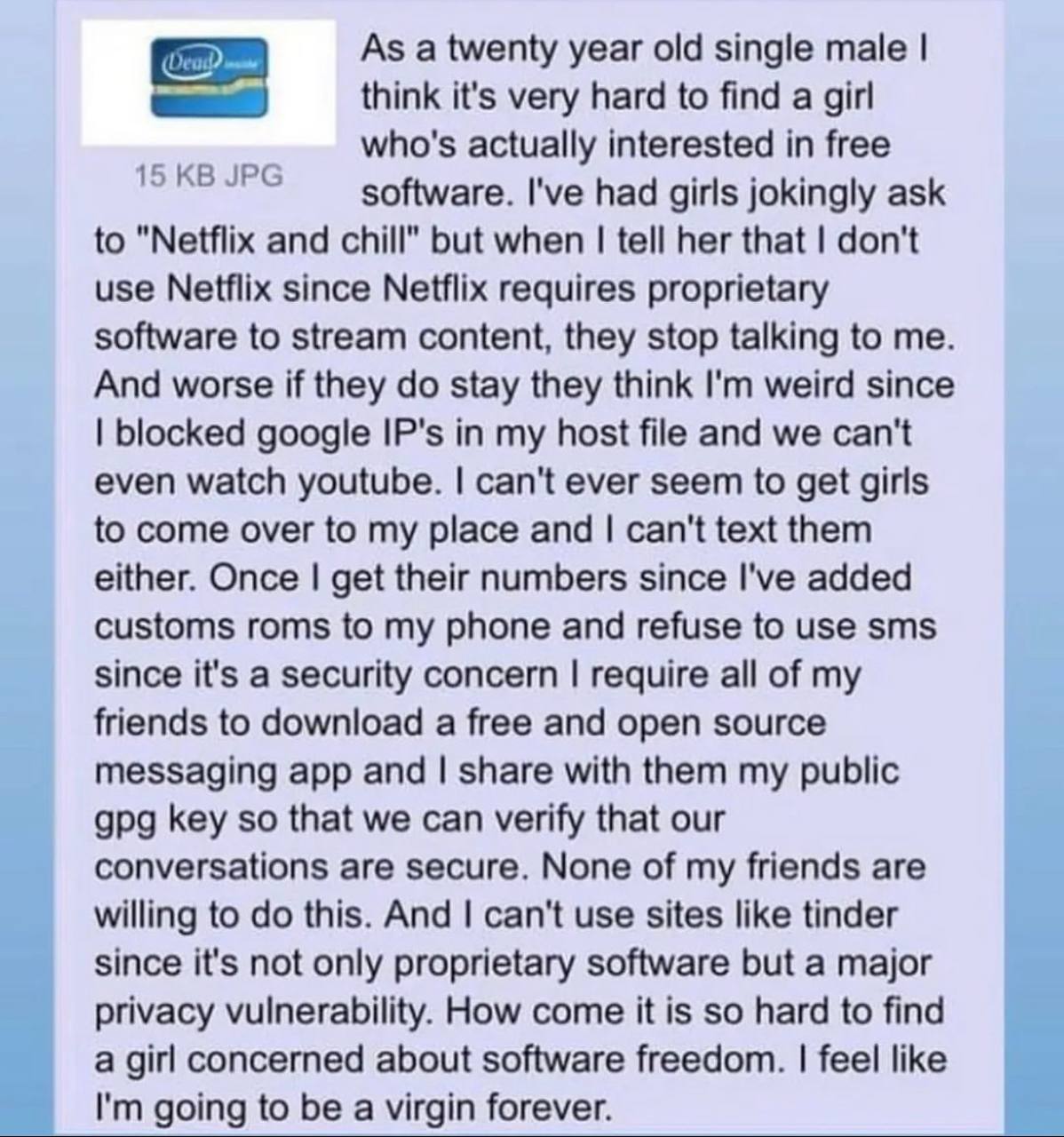 As a twenty year old single male think it's very hard to find a girl who's actually interested in free software. I've had girls jokingly ask to "Netflix and chill" but when tell her that don't use Net