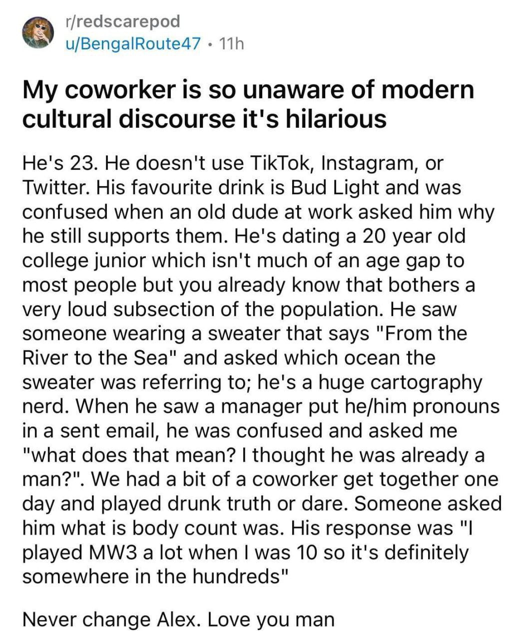 r/redscarepod u/BengalRoute47 My coworker is so unaware of modern cultural discourse it's hilarious He's 23. He doesn't use TikTok, Instagram, or Twitter. His favourite drink is Bud Light and was conf