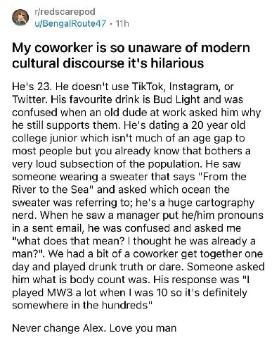 r/redscarepod u/BengalRoute47 My coworker is so unaware of modern cultural discourse it's hilarious He's 23. He doesn't use TikTok, Instagram, or Twitter. His favourite drink is Bud Light and was conf