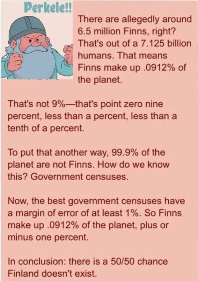 Perkele!! There are allegedly around 6.5 million Finns, right? That's out of a 7.125 billion humans. That means Finns make up .0912% of the planet. That's not 9%—that's point zero nine percent, less t