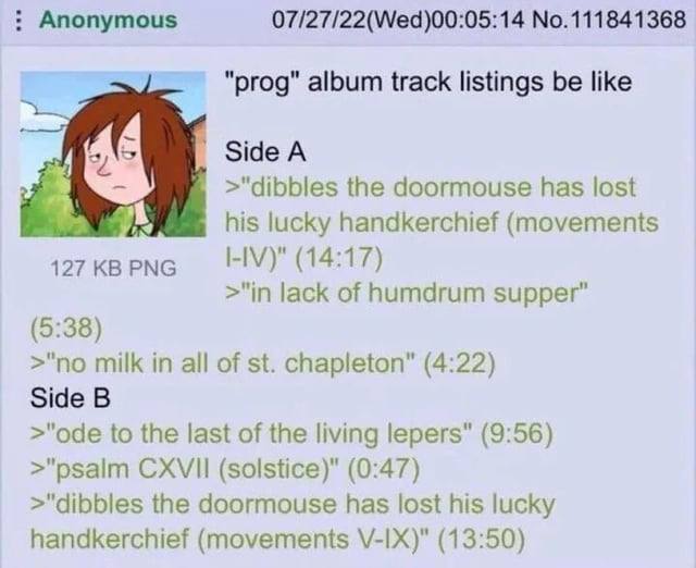 Anonymous 07/27/22(Wed)00:05:14 No.111841368 "prog" album track listings be like >"dibbles the doormouse has lost 4 his lucky handkerchief (movements (14:17) >"in lack of humdrum supper” (5:38) >"no m